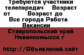 Требуются участники телепередач. › Возраст от ­ 18 › Возраст до ­ 60 - Все города Работа » Вакансии   . Ставропольский край,Невинномысск г.